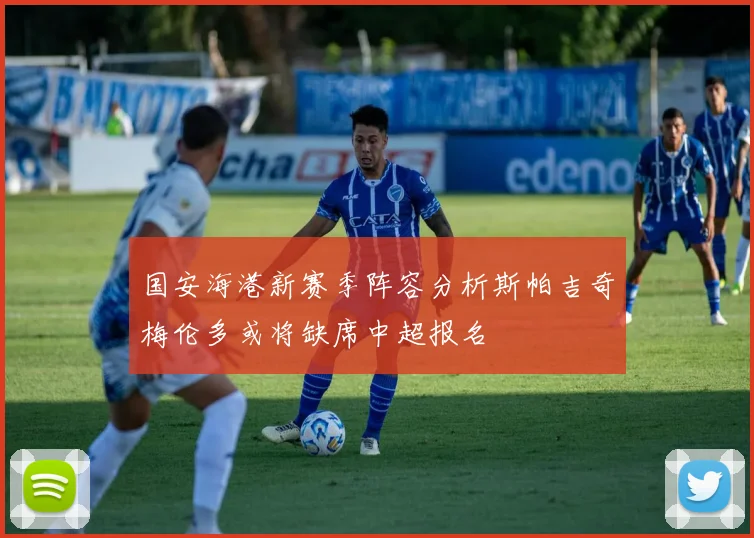 国安海港新赛季阵容分析斯帕吉奇梅伦多或将缺席中超报名