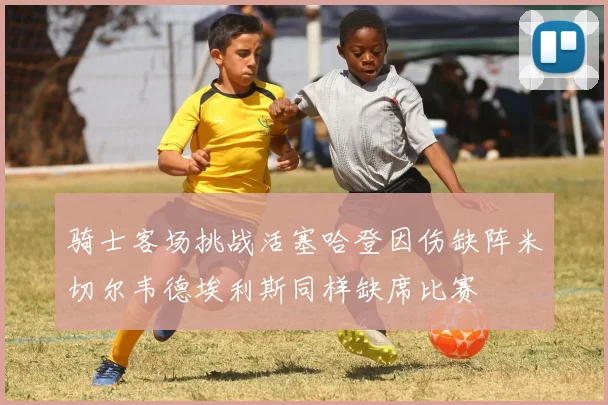 骑士客场挑战活塞哈登因伤缺阵米切尔韦德埃利斯同样缺席比赛
