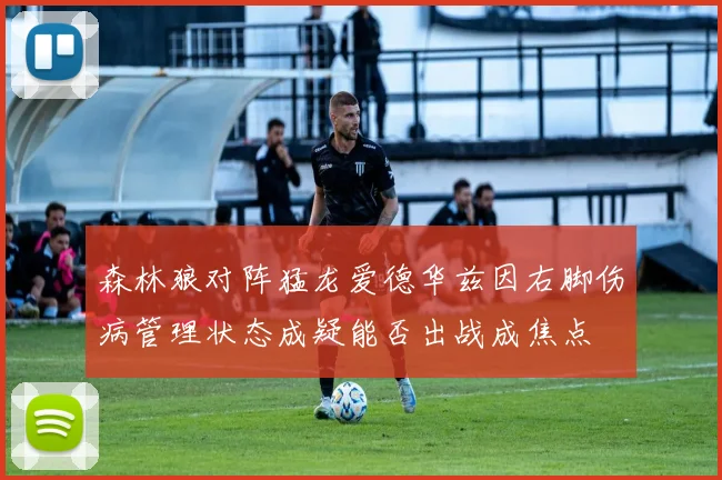 森林狼对阵猛龙爱德华兹因右脚伤病管理状态成疑能否出战成焦点