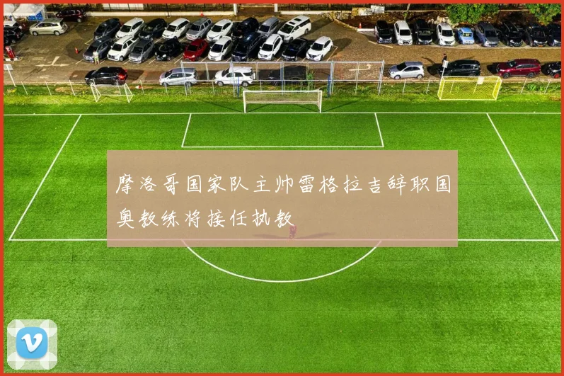 摩洛哥国家队主帅雷格拉吉辞职国奥教练将接任执教