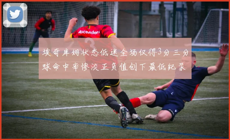 埃奇库姆状态低迷全场仅得3分三分球命中率惨淡正负值创下最低纪录
