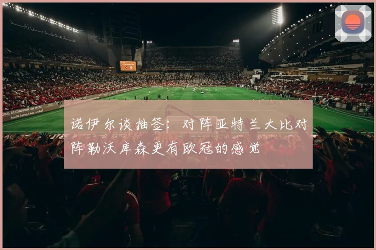 诺伊尔谈抽签：对阵亚特兰大比对阵勒沃库森更有欧冠的感觉