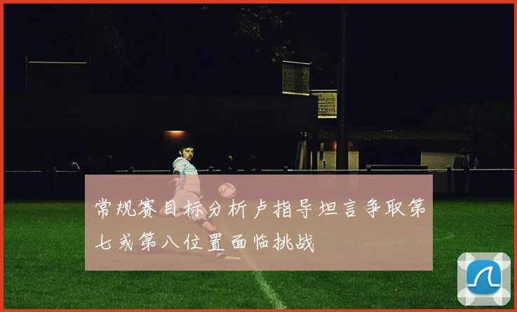 常规赛目标分析卢指导坦言争取第七或第八位置面临挑战