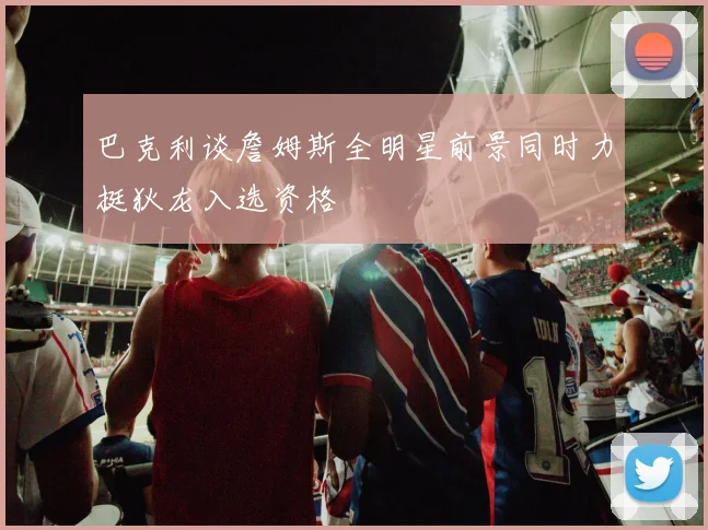 巴克利谈詹姆斯全明星前景同时力挺狄龙入选资格