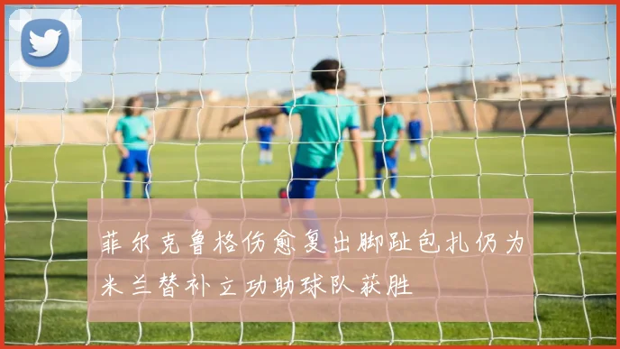 菲尔克鲁格伤愈复出脚趾包扎仍为米兰替补立功助球队获胜