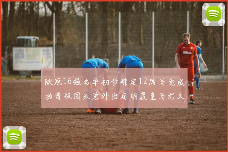 欧冠16强名单初步确定12席马竞成功晋级国米意外出局明晨皇马尤文巴黎争夺晋级资格
