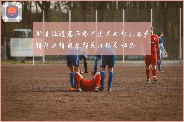 斯基拉透露马赛不愿买断帕瓦尔多特与沙特俱乐部关注球员动态