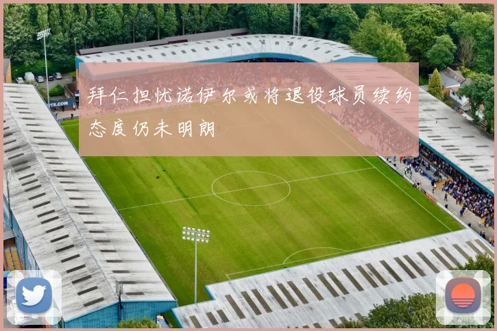 拜仁担忧诺伊尔或将退役球员续约态度仍未明朗