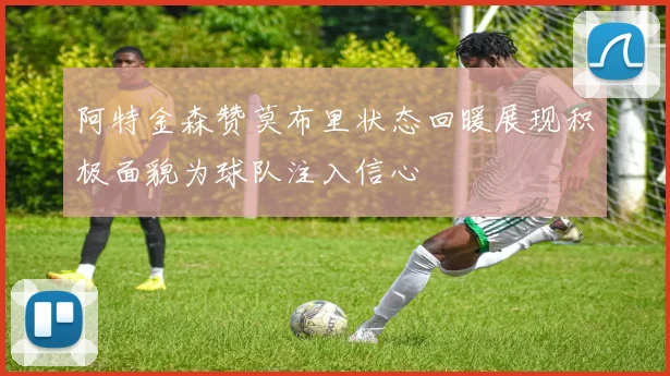 阿特金森赞莫布里状态回暖展现积极面貌为球队注入信心