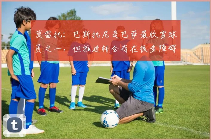 莫雷托：巴斯托尼是巴萨最欣赏球员之一，但推进转会存在很多障碍
