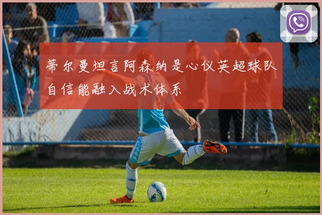 蒂尔曼坦言阿森纳是心仪英超球队自信能融入战术体系