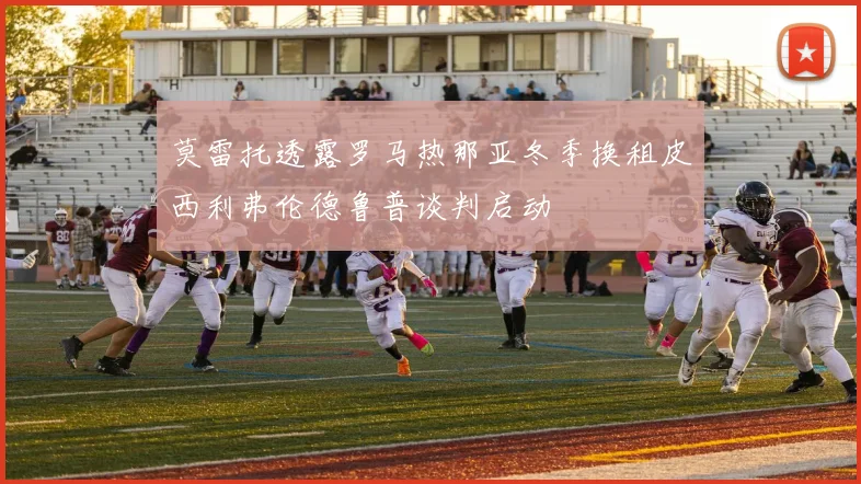 莫雷托透露罗马热那亚冬季换租皮西利弗伦德鲁普谈判启动