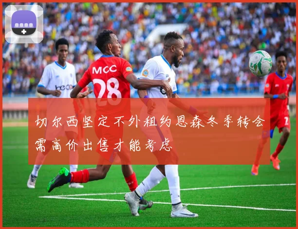 切尔西坚定不外租约恩森冬季转会需高价出售才能考虑