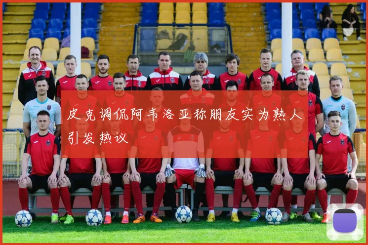 皮克调侃阿韦洛亚称朋友实为熟人引发热议