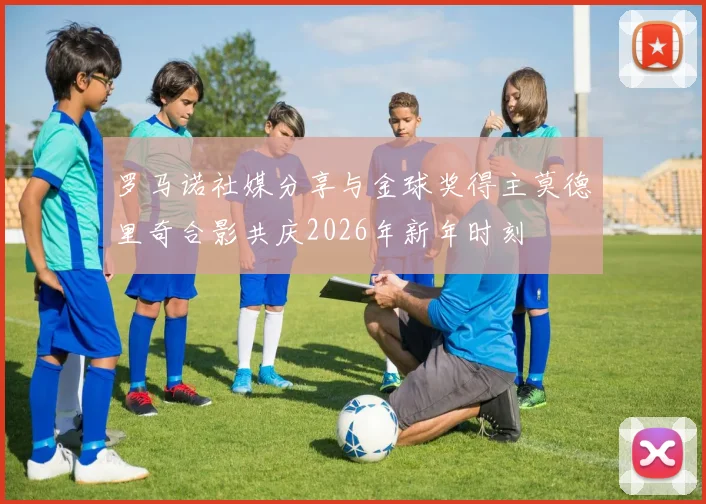 罗马诺社媒分享与金球奖得主莫德里奇合影共庆2026年新年时刻