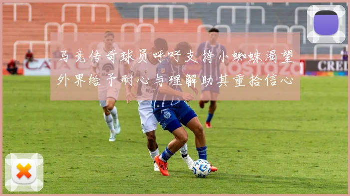 马竞传奇球员呼吁支持小蜘蛛渴望外界给予耐心与理解助其重拾信心