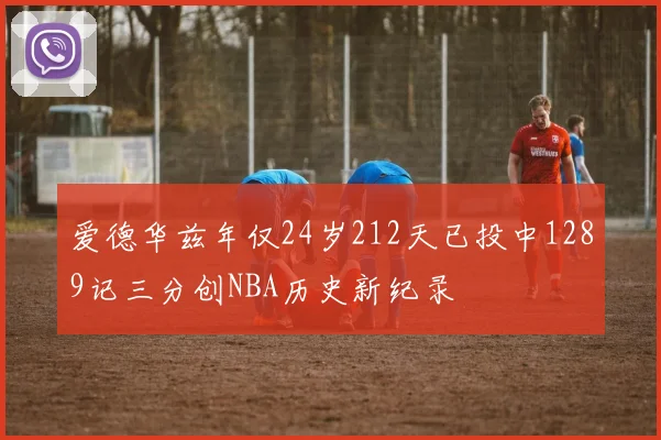 爱德华兹年仅24岁212天已投中1289记三分创NBA历史新纪录