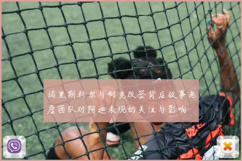 诺里斯科尔与耐克改签背后故事老詹团队对阿迪表现的关注与影响