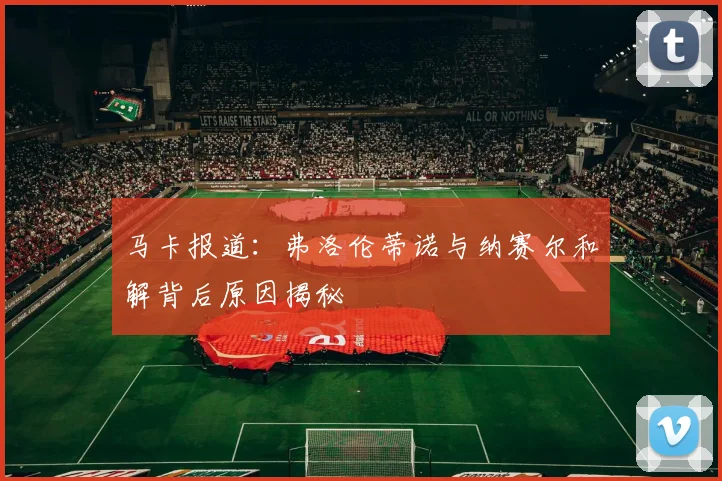 马卡报道：弗洛伦蒂诺与纳赛尔和解背后原因揭秘
