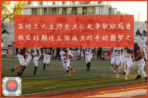 亚特兰大主帅全力以赴争取欧冠晋级目标期待主场成为对手的噩梦之地