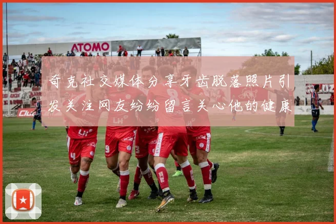 奇克社交媒体分享牙齿脱落照片引发关注网友纷纷留言关心他的健康状况